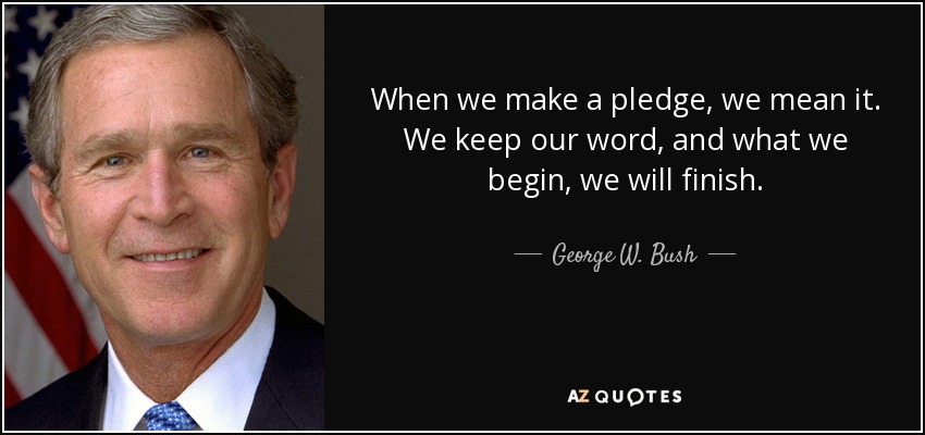 When we make a pledge, we mean it. We keep our word, and what we begin, we will finish. - George W. Bush