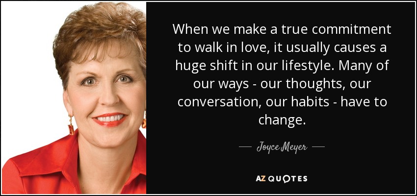 When we make a true commitment to walk in love, it usually causes a huge shift in our lifestyle. Many of our ways - our thoughts, our conversation, our habits - have to change. - Joyce Meyer