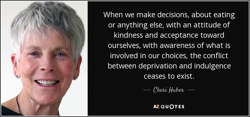 When we make decisions, about eating or anything else, with an attitude of kindness and acceptance toward ourselves, with awareness of what is involved in our choices, the conflict between deprivation and indulgence ceases to exist. - Cheri Huber