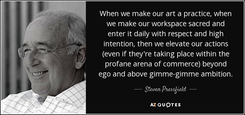 When we make our art a practice, when we make our workspace sacred and enter it daily with respect and high intention, then we elevate our actions (even if they're taking place within the profane arena of commerce) beyond ego and above gimme-gimme ambition. - Steven Pressfield
