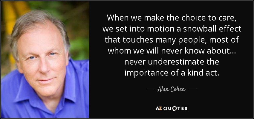 When we make the choice to care, we set into motion a snowball effect that touches many people, most of whom we will never know about . . . never underestimate the importance of a kind act. - Alan Cohen