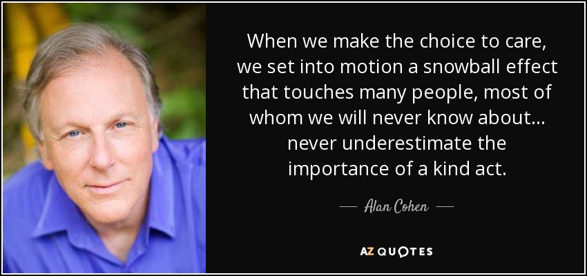 When we make the choice to care, we set into motion a snowball effect that touches many people, most of whom we will never know about . . . never underestimate the importance of a kind act. - Alan Cohen