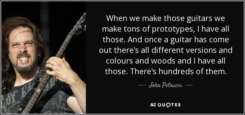 When we make those guitars we make tons of prototypes, I have all those. And once a guitar has come out there's all different versions and colours and woods and I have all those. There's hundreds of them. - John Petrucci