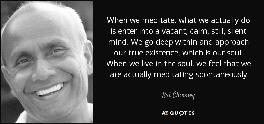 When we meditate, what we actually do is enter into a vacant, calm, still, silent mind. We go deep within and approach our true existence, which is our soul. When we live in the soul, we feel that we are actually meditating spontaneously - Sri Chinmoy