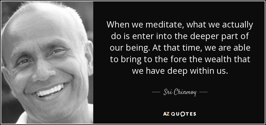 When we meditate, what we actually do is enter into the deeper part of our being. At that time, we are able to bring to the fore the wealth that we have deep within us. - Sri Chinmoy
