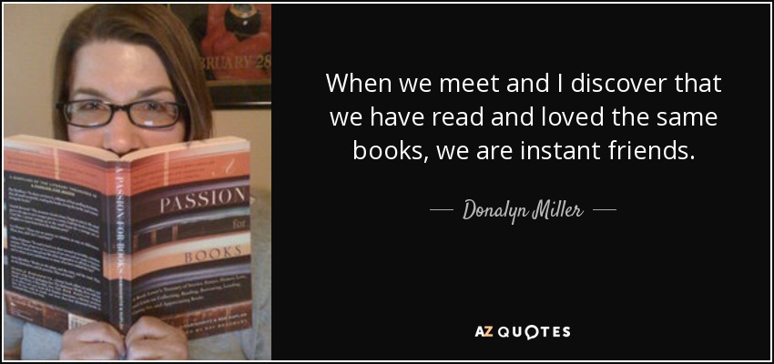 When we meet and I discover that we have read and loved the same books, we are instant friends. - Donalyn Miller