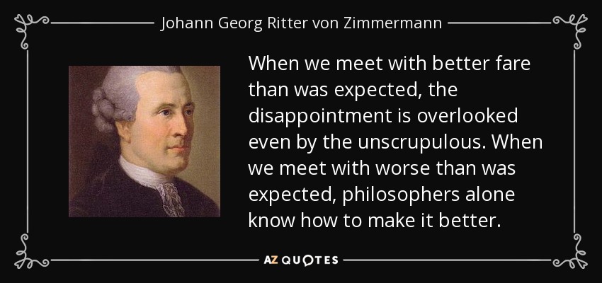 When we meet with better fare than was expected, the disappointment is overlooked even by the unscrupulous. When we meet with worse than was expected, philosophers alone know how to make it better. - Johann Georg Ritter von Zimmermann
