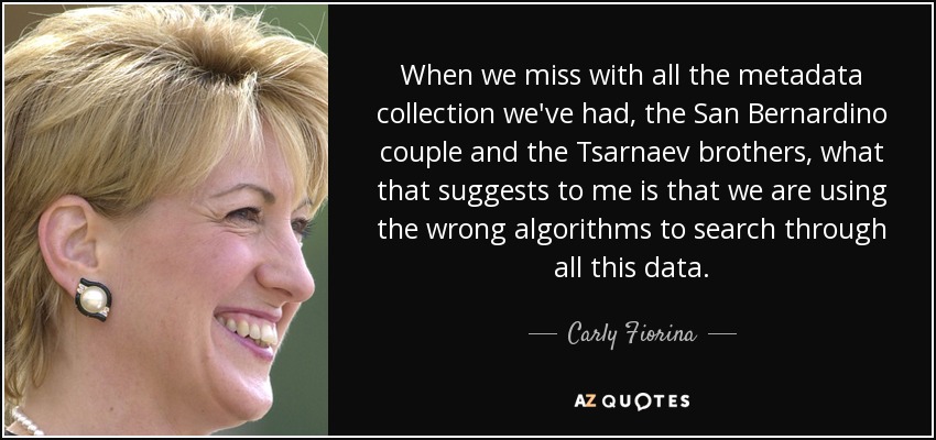 When we miss with all the metadata collection we've had, the San Bernardino couple and the Tsarnaev brothers, what that suggests to me is that we are using the wrong algorithms to search through all this data. - Carly Fiorina