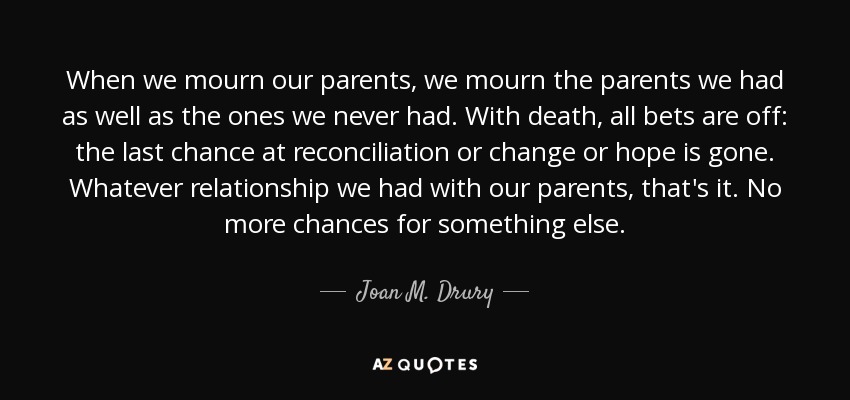 When we mourn our parents, we mourn the parents we had as well as the ones we never had. With death, all bets are off: the last chance at reconciliation or change or hope is gone. Whatever relationship we had with our parents, that's it. No more chances for something else. - Joan M. Drury