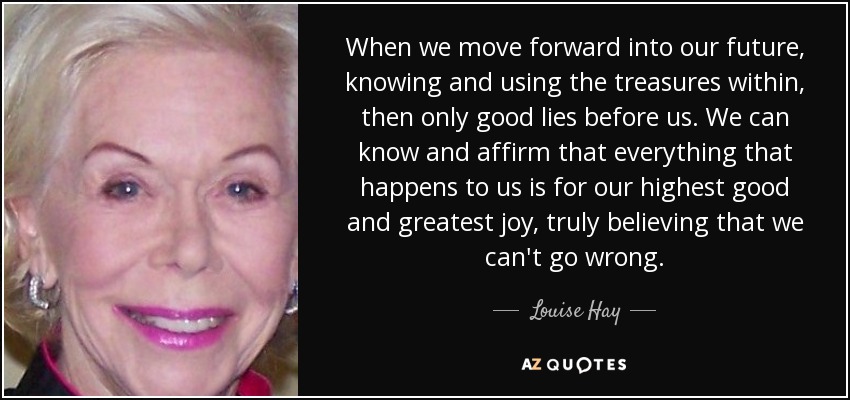 When we move forward into our future, knowing and using the treasures within, then only good lies before us. We can know and affirm that everything that happens to us is for our highest good and greatest joy, truly believing that we can't go wrong. - Louise Hay