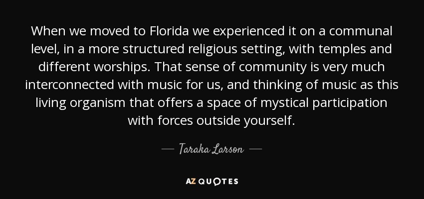 When we moved to Florida we experienced it on a communal level, in a more structured religious setting, with temples and different worships. That sense of community is very much interconnected with music for us, and thinking of music as this living organism that offers a space of mystical participation with forces outside yourself. - Taraka Larson