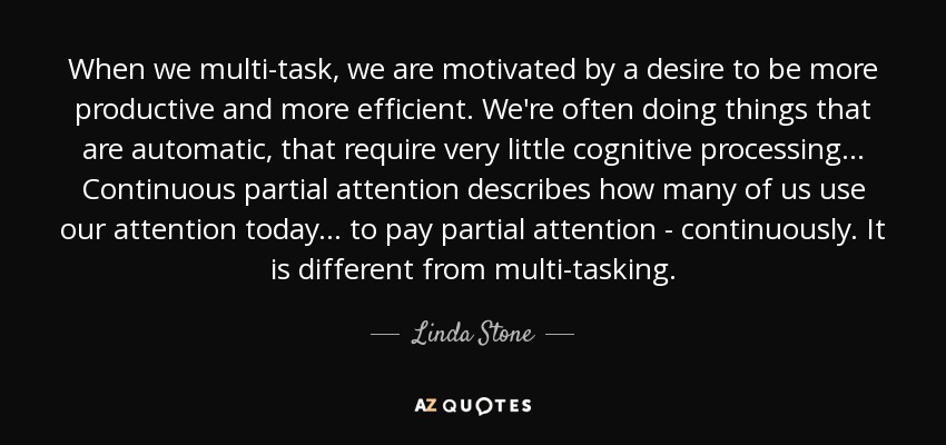 When we multi-task, we are motivated by a desire to be more productive and more efficient. We're often doing things that are automatic, that require very little cognitive processing... Continuous partial attention describes how many of us use our attention today... to pay partial attention - continuously. It is different from multi-tasking. - Linda Stone