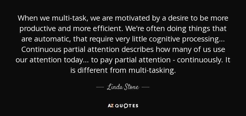 When we multi-task, we are motivated by a desire to be more productive and more efficient. We're often doing things that are automatic, that require very little cognitive processing... Continuous partial attention describes how many of us use our attention today... to pay partial attention - continuously. It is different from multi-tasking. - Linda Stone