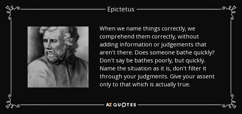 When we name things correctly, we comprehend them correctly, without adding information or judgements that aren't there. Does someone bathe quickly? Don't say be bathes poorly, but quickly. Name the situation as it is, don't filter it through your judgments. Give your assent only to that which is actually true. - Epictetus