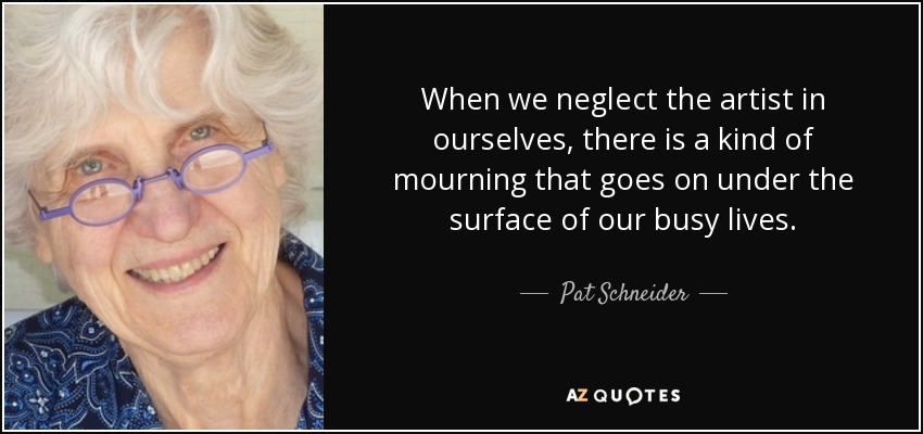 When we neglect the artist in ourselves, there is a kind of mourning that goes on under the surface of our busy lives. - Pat Schneider