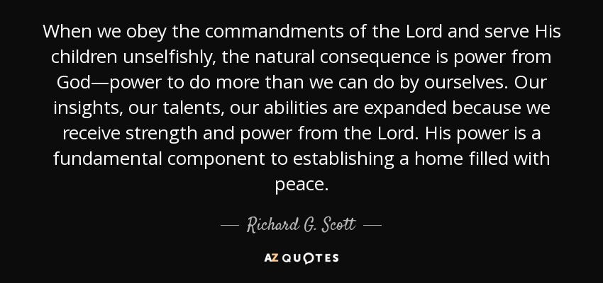 When we obey the commandments of the Lord and serve His children unselfishly, the natural consequence is power from God—power to do more than we can do by ourselves. Our insights, our talents, our abilities are expanded because we receive strength and power from the Lord. His power is a fundamental component to establishing a home filled with peace. - Richard G. Scott