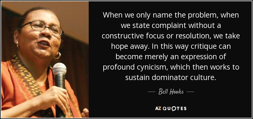 When we only name the problem, when we state complaint without a constructive focus or resolution, we take hope away. In this way critique can become merely an expression of profound cynicism, which then works to sustain dominator culture. - Bell Hooks