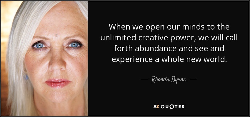 When we open our minds to the unlimited creative power, we will call forth abundance and see and experience a whole new world. - Rhonda Byrne