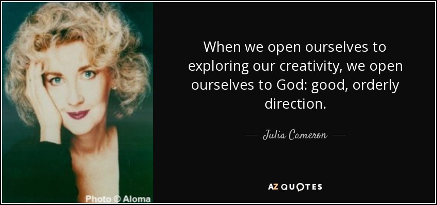 When we open ourselves to exploring our creativity, we open ourselves to God: good, orderly direction. - Julia Cameron