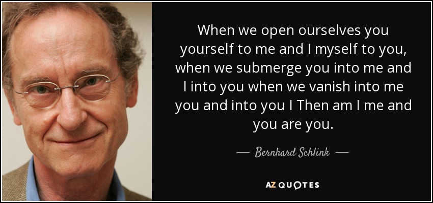 When we open ourselves you yourself to me and I myself to you, when we submerge you into me and I into you when we vanish into me you and into you I Then am I me and you are you. - Bernhard Schlink