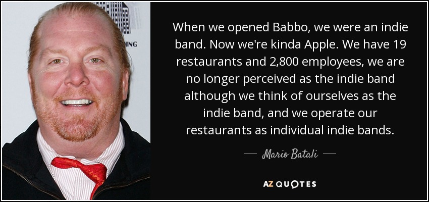 When we opened Babbo, we were an indie band. Now we're kinda Apple. We have 19 restaurants and 2,800 employees, we are no longer perceived as the indie band although we think of ourselves as the indie band, and we operate our restaurants as individual indie bands. - Mario Batali