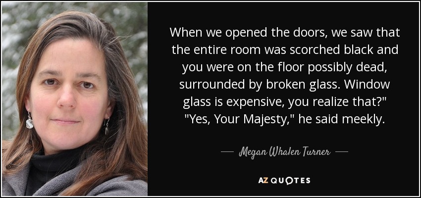 When we opened the doors, we saw that the entire room was scorched black and you were on the floor possibly dead, surrounded by broken glass. Window glass is expensive, you realize that?