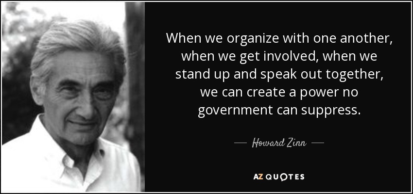 When we organize with one another, when we get involved, when we stand up and speak out together, we can create a power no government can suppress. - Howard Zinn