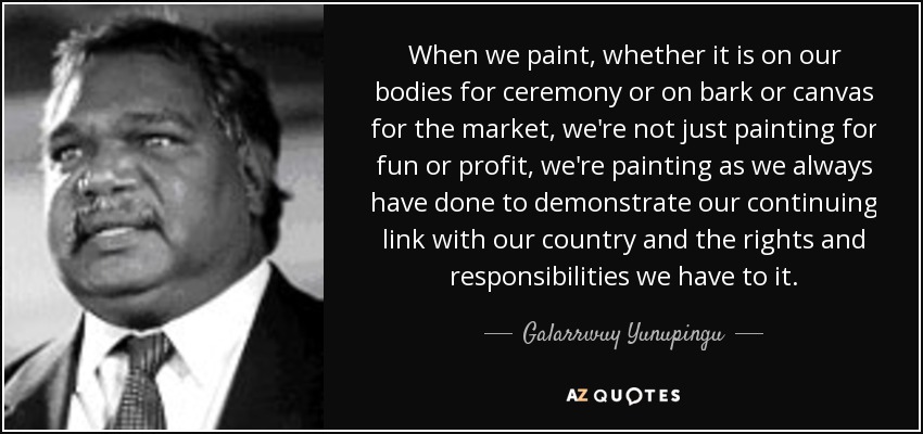 When we paint, whether it is on our bodies for ceremony or on bark or canvas for the market, we're not just painting for fun or profit, we're painting as we always have done to demonstrate our continuing link with our country and the rights and responsibilities we have to it. - Galarrwuy Yunupingu