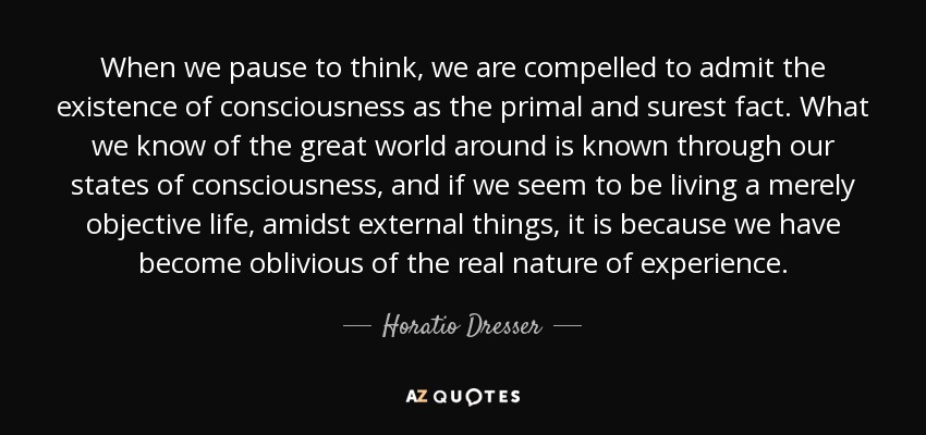 When we pause to think, we are compelled to admit the existence of consciousness as the primal and surest fact. What we know of the great world around is known through our states of consciousness, and if we seem to be living a merely objective life, amidst external things, it is because we have become oblivious of the real nature of experience. - Horatio Dresser