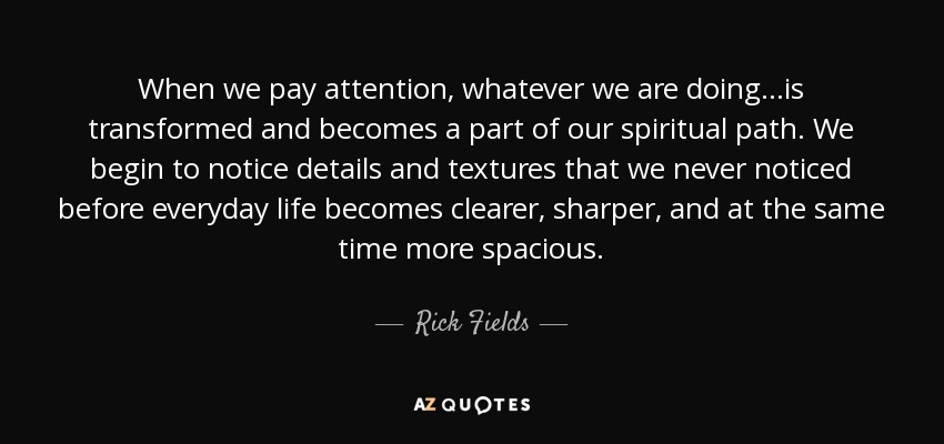 When we pay attention, whatever we are doing...is transformed and becomes a part of our spiritual path. We begin to notice details and textures that we never noticed before everyday life becomes clearer, sharper, and at the same time more spacious. - Rick Fields