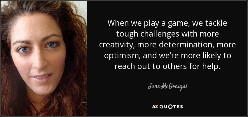 When we play a game, we tackle tough challenges with more creativity, more determination, more optimism, and we're more likely to reach out to others for help. - Jane McGonigal