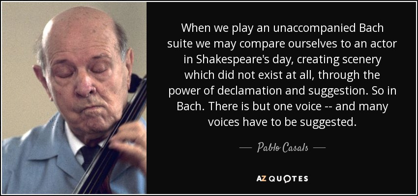 When we play an unaccompanied Bach suite we may compare ourselves to an actor in Shakespeare's day, creating scenery which did not exist at all, through the power of declamation and suggestion. So in Bach. There is but one voice -- and many voices have to be suggested. - Pablo Casals
