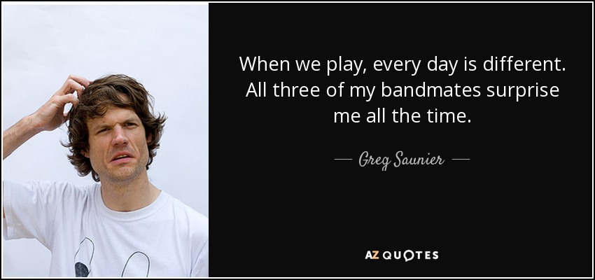 When we play, every day is different. All three of my bandmates surprise me all the time. - Greg Saunier