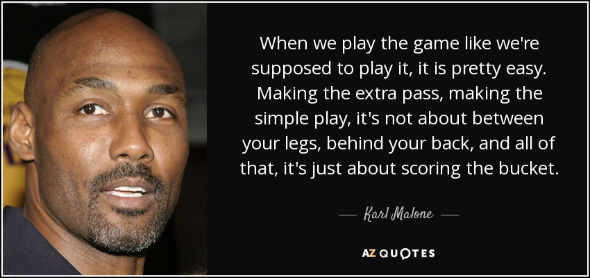 When we play the game like we're supposed to play it, it is pretty easy. Making the extra pass, making the simple play, it's not about between your legs, behind your back, and all of that, it's just about scoring the bucket. - Karl Malone