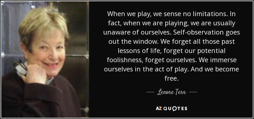 When we play, we sense no limitations. In fact, when we are playing, we are usually unaware of ourselves. Self-observation goes out the window. We forget all those past lessons of life, forget our potential foolishness, forget ourselves. We immerse ourselves in the act of play. And we become free. - Lenore Terr