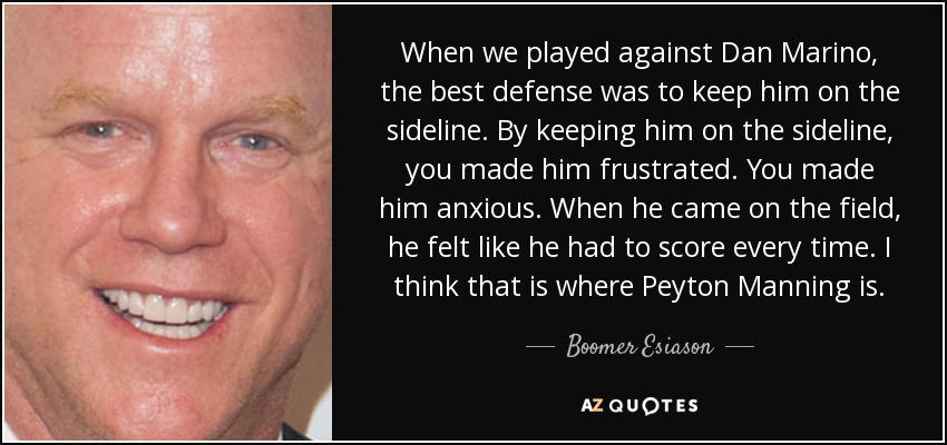 When we played against Dan Marino, the best defense was to keep him on the sideline. By keeping him on the sideline, you made him frustrated. You made him anxious. When he came on the field, he felt like he had to score every time. I think that is where Peyton Manning is. - Boomer Esiason