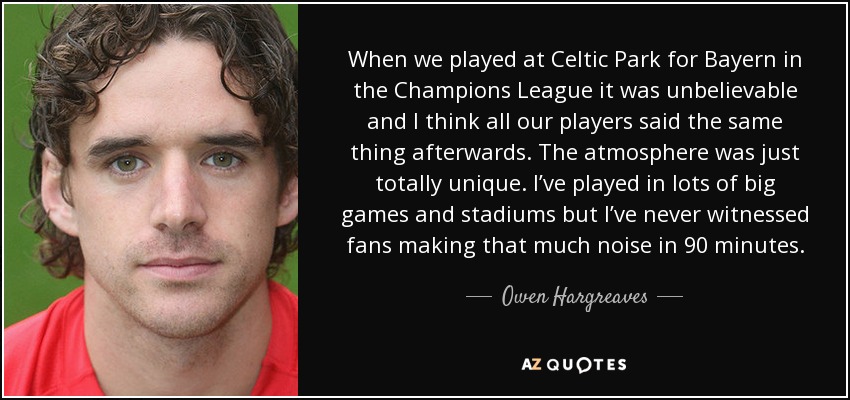 When we played at Celtic Park for Bayern in the Champions League it was unbelievable and I think all our players said the same thing afterwards. The atmosphere was just totally unique. I’ve played in lots of big games and stadiums but I’ve never witnessed fans making that much noise in 90 minutes. - Owen Hargreaves