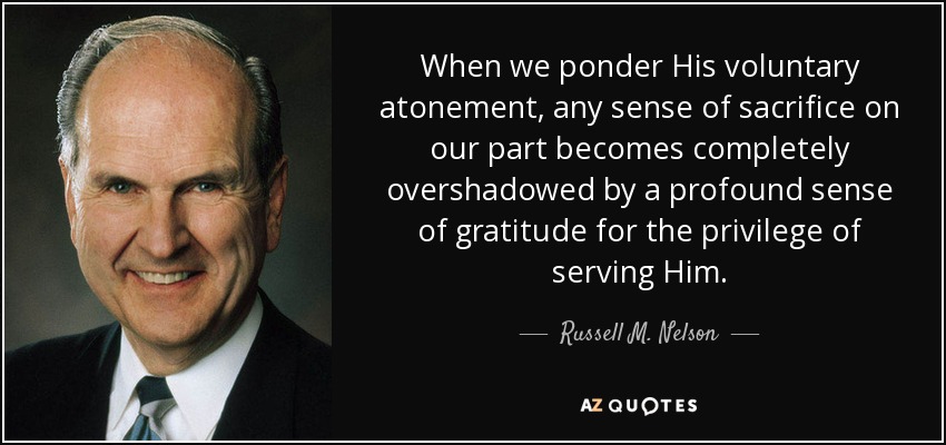 When we ponder His voluntary atonement, any sense of sacrifice on our part becomes completely overshadowed by a profound sense of gratitude for the privilege of serving Him. - Russell M. Nelson