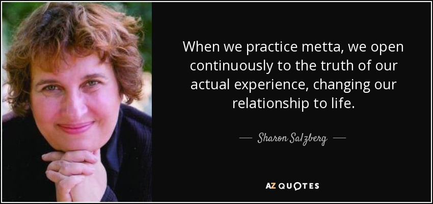 When we practice metta, we open continuously to the truth of our actual experience, changing our relationship to life. - Sharon Salzberg