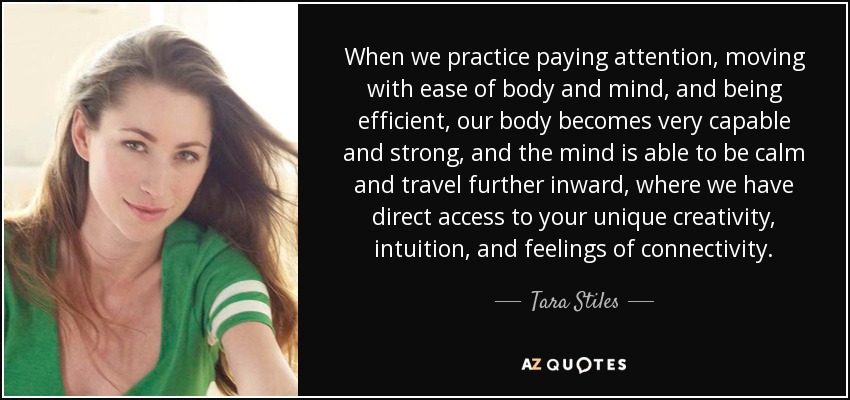 When we practice paying attention, moving with ease of body and mind, and being efficient, our body becomes very capable and strong, and the mind is able to be calm and travel further inward, where we have direct access to your unique creativity, intuition, and feelings of connectivity. - Tara Stiles