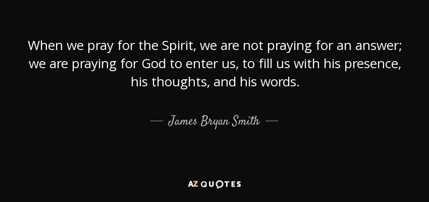 When we pray for the Spirit, we are not praying for an answer; we are praying for God to enter us, to fill us with his presence, his thoughts, and his words. - James Bryan Smith