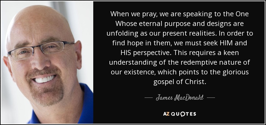 When we pray, we are speaking to the One Whose eternal purpose and designs are unfolding as our present realities. In order to find hope in them, we must seek HIM and HIS perspective. This requires a keen understanding of the redemptive nature of our existence, which points to the glorious gospel of Christ. - James MacDonald