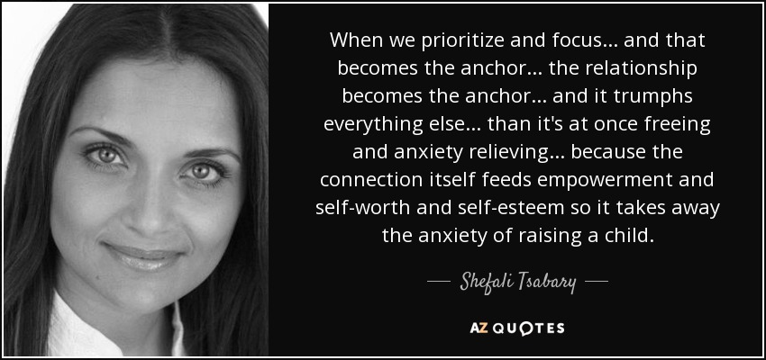 When we prioritize and focus... and that becomes the anchor... the relationship becomes the anchor... and it trumphs everything else... than it's at once freeing and anxiety relieving... because the connection itself feeds empowerment and self-worth and self-esteem so it takes away the anxiety of raising a child. - Shefali Tsabary