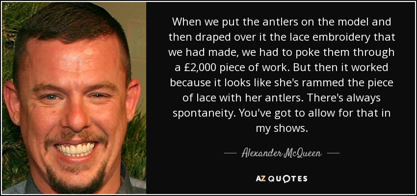 When we put the antlers on the model and then draped over it the lace embroidery that we had made, we had to poke them through a £2,000 piece of work. But then it worked because it looks like she's rammed the piece of lace with her antlers. There's always spontaneity. You've got to allow for that in my shows. - Alexander McQueen