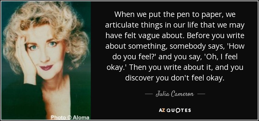 When we put the pen to paper, we articulate things in our life that we may have felt vague about. Before you write about something, somebody says, 'How do you feel?' and you say, 'Oh, I feel okay.' Then you write about it, and you discover you don't feel okay. - Julia Cameron