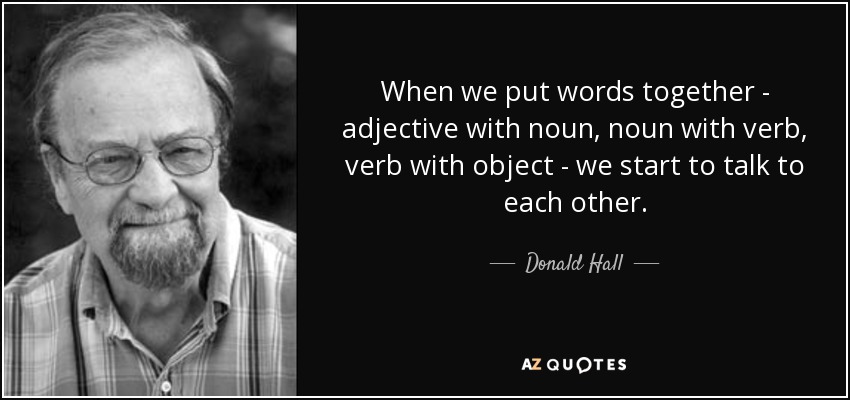 When we put words together - adjective with noun, noun with verb, verb with object - we start to talk to each other. - Donald Hall