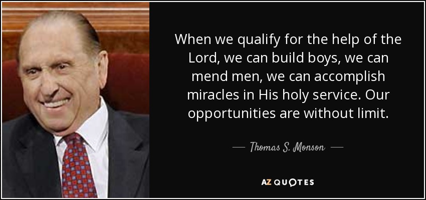 When we qualify for the help of the Lord, we can build boys, we can mend men, we can accomplish miracles in His holy service. Our opportunities are without limit. - Thomas S. Monson