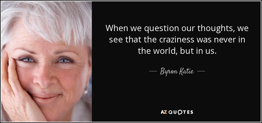 When we question our thoughts, we see that the craziness was never in the world, but in us. - Byron Katie