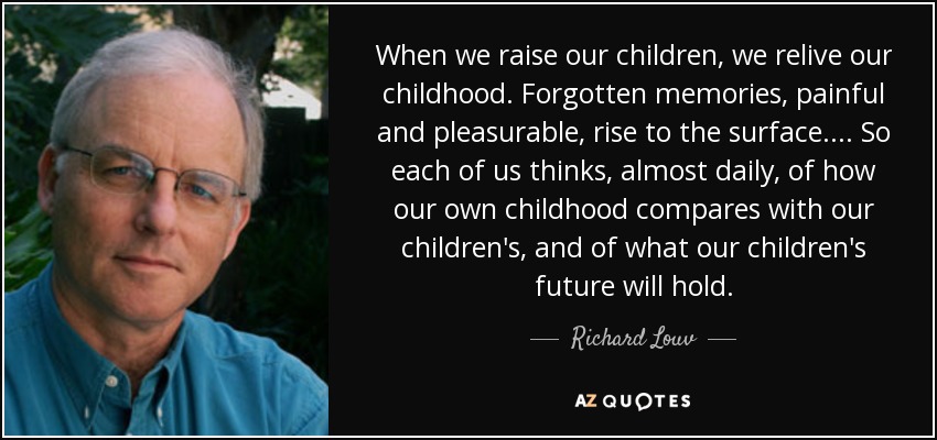 When we raise our children, we relive our childhood. Forgotten memories, painful and pleasurable, rise to the surface.... So each of us thinks, almost daily, of how our own childhood compares with our children's, and of what our children's future will hold. - Richard Louv