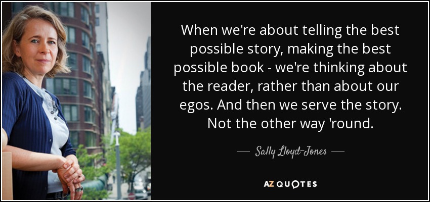 When we're about telling the best possible story, making the best possible book - we're thinking about the reader, rather than about our egos. And then we serve the story. Not the other way 'round. - Sally Lloyd-Jones